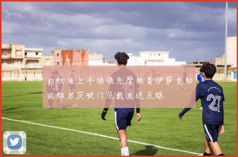 利物浦上半场领先摩纳哥伊萨克助攻维尔茨破门范戴克送点球