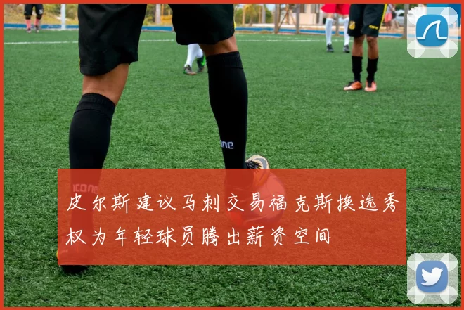 皮尔斯建议马刺交易福克斯换选秀权为年轻球员腾出薪资空间