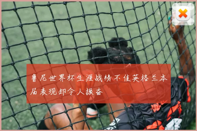 鲁尼世界杯生涯战绩不佳英格兰本届表现却令人振奋