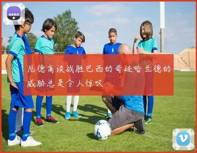 厄德高谈战胜巴西的奇迹哈兰德的威胁总是令人惊叹