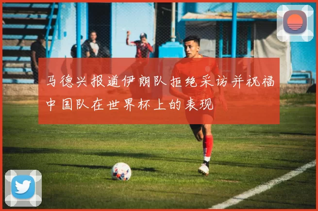 马德兴报道伊朗队拒绝采访并祝福中国队在世界杯上的表现