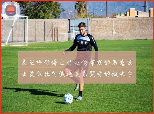 美记呼吁停止对杰伦布朗的恶意攻击类似独行侠送走东契奇的做法令人作呕
