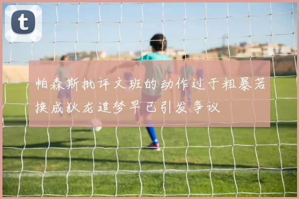 帕森斯批评文班的动作过于粗暴若换成狄龙追梦早已引发争议
