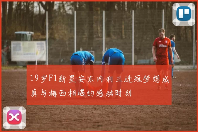 19岁F1新星安东内利三连冠梦想成真与梅西相遇的感动时刻