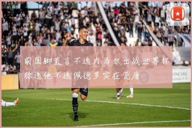 前国脚直言不选内马尔出战世界杯称选他不选佩德罗实在荒唐