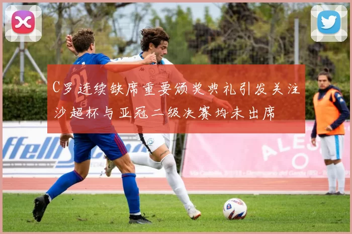 C罗连续缺席重要颁奖典礼引发关注沙超杯与亚冠二级决赛均未出席