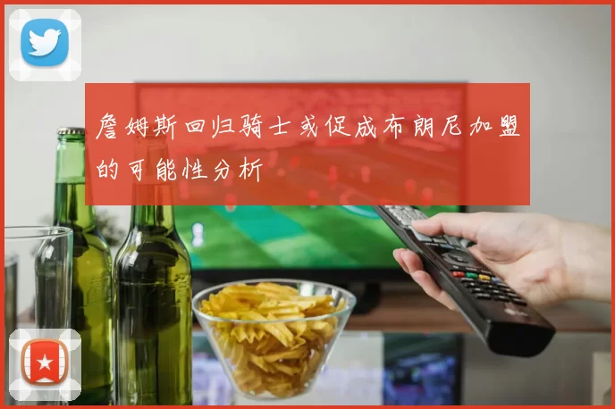 詹姆斯回归骑士或促成布朗尼加盟的可能性分析