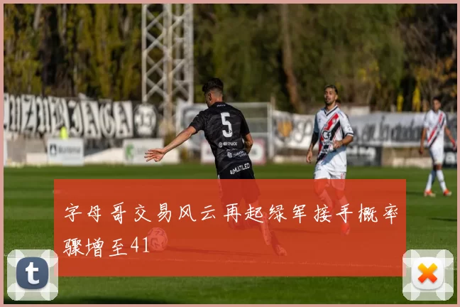 字母哥交易风云再起绿军接手概率骤增至41