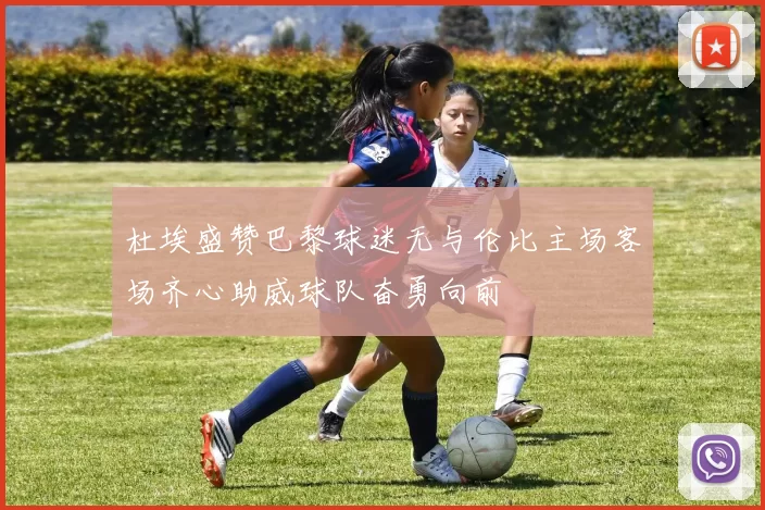 杜埃盛赞巴黎球迷无与伦比主场客场齐心助威球队奋勇向前