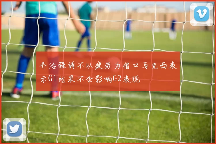 乔治强调不以疲劳为借口马克西表示G1结果不会影响G2表现